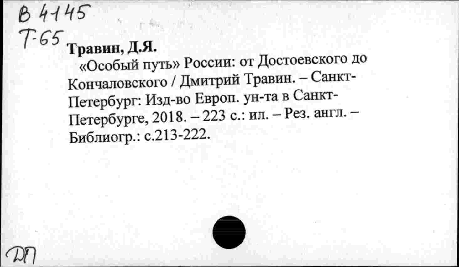 ﻿В ^45-
Травин, Д.Я.
«Особый путь» России: от Достоевского до Кончаловского / Дмитрий Травин. - Санкт-Петербург: Изд-во Европ. ун-та в Санкт-Петербурге, 2018. - 223 с.: ил. - Рез. англ. -Библиогр.: с.213-222.